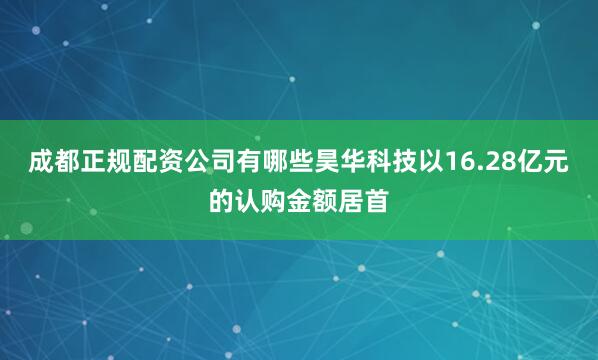 成都正规配资公司有哪些昊华科技以16.28亿元的认购金额居首