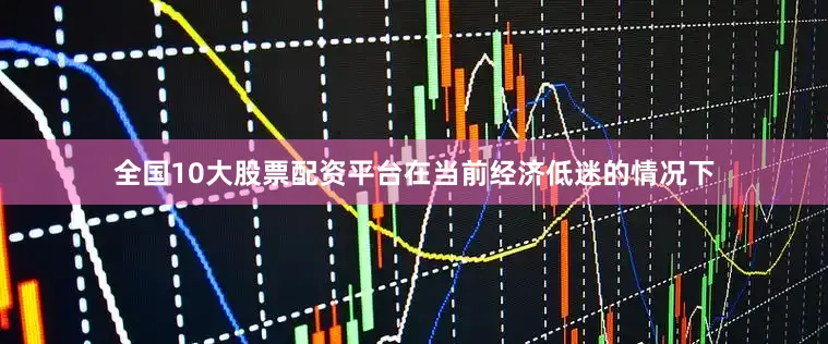 全国10大股票配资平台在当前经济低迷的情况下