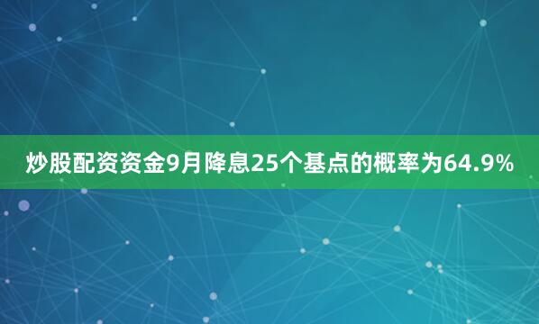 炒股配资资金9月降息25个基点的概率为64.9%