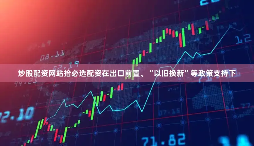 炒股配资网站拾必选配资在出口前置、“以旧换新”等政策支持下