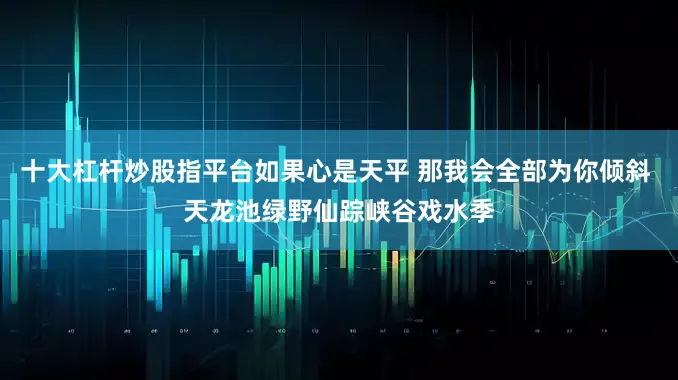 十大杠杆炒股指平台如果心是天平 那我会全部为你倾斜 天龙池绿野仙踪峡谷戏水季