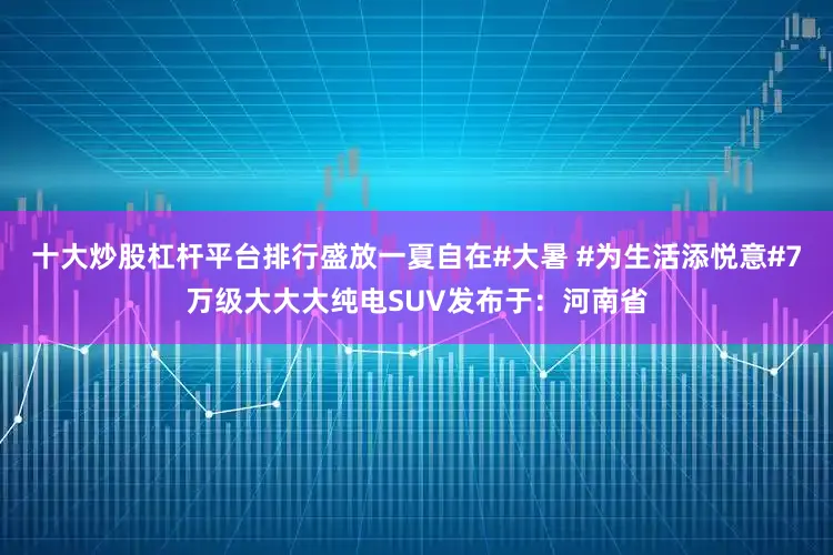 十大炒股杠杆平台排行盛放一夏自在#大暑 #为生活添悦意#7万级大大大纯电SUV发布于：河南省