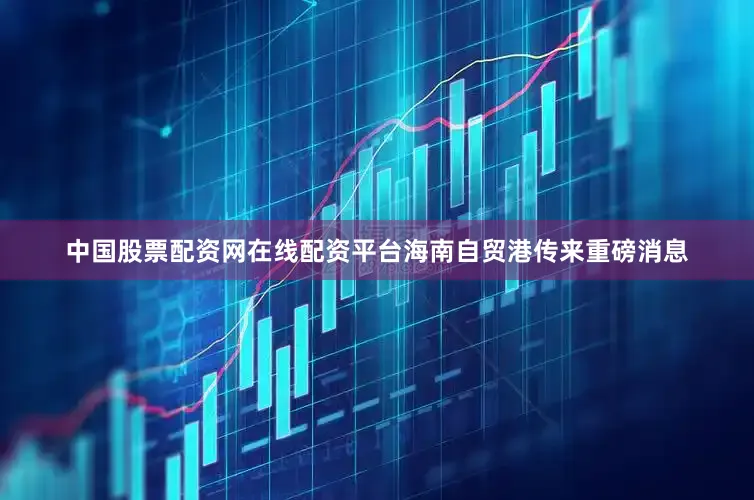 中国股票配资网在线配资平台海南自贸港传来重磅消息