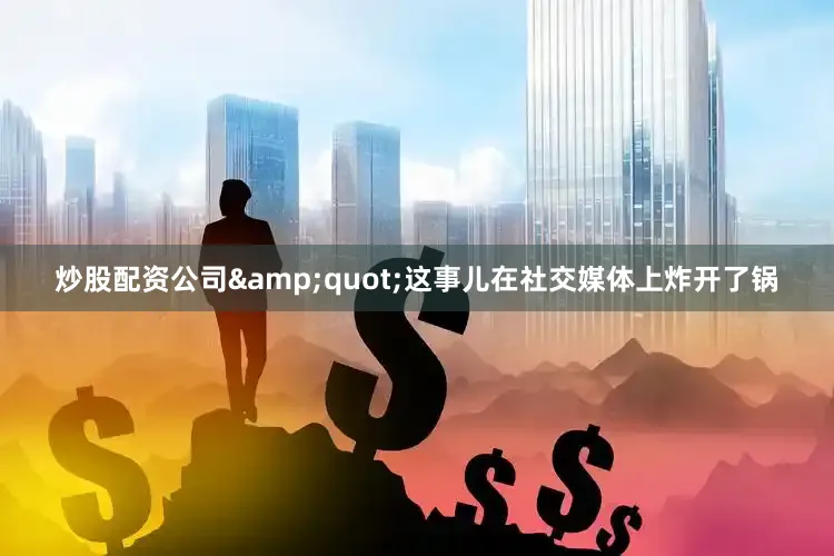 炒股配资公司&quot;这事儿在社交媒体上炸开了锅