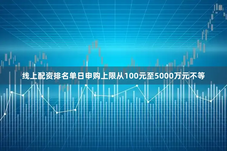 线上配资排名单日申购上限从100元至5000万元不等