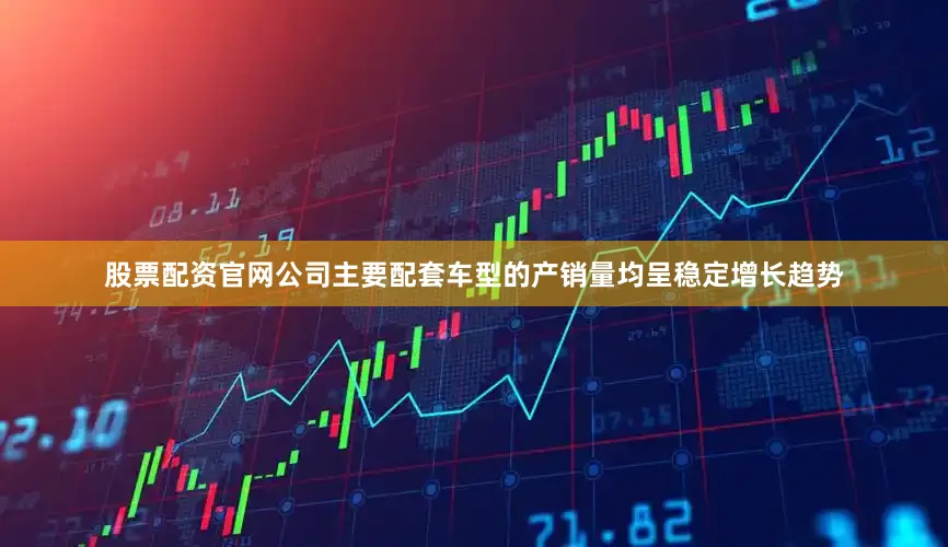 股票配资官网公司主要配套车型的产销量均呈稳定增长趋势
